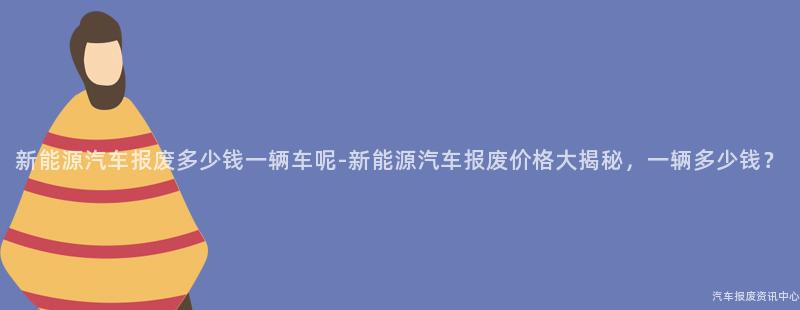 新能源汽车报废多少钱一辆车呢-新能源汽车报废价格大揭秘，一辆多少钱？
