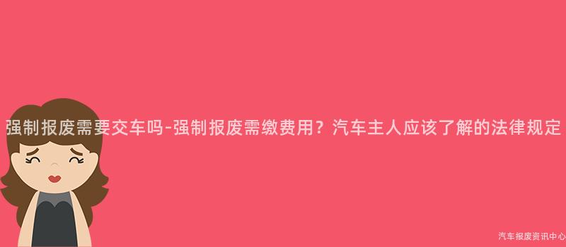 强制报废需要交车吗-强制报废需缴费用？汽车主人应该了解的法律规定