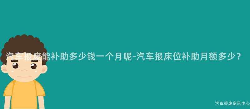 汽车报废能补助多少钱一个月呢-汽车报床位补助月额多少？