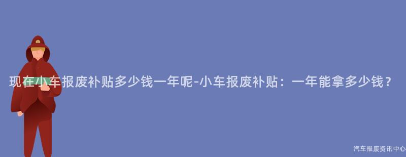 现在小车报废补贴多少钱一年呢-小车报废补贴：一年能拿多少钱？