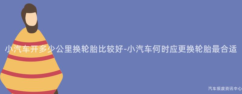 小汽车开多少公里换轮胎比较好-小汽车何时应更换轮胎最合适