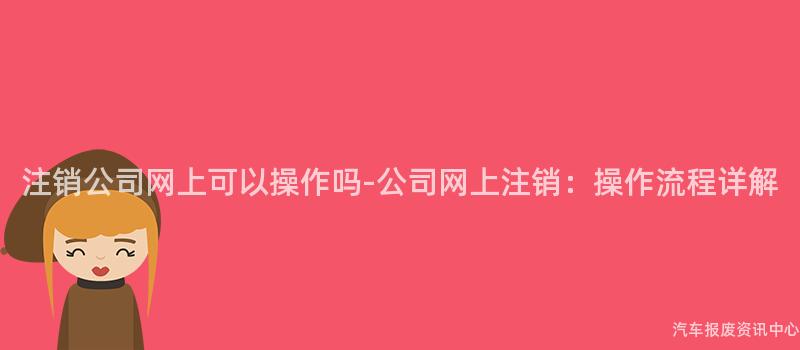 注销公司网上可以操作吗-公司网上注销：操作流程详解