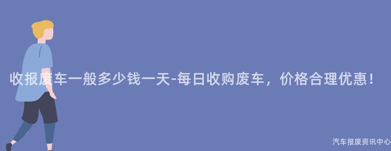 收报废车一般多少钱一天-每日收购废车，价格合理优惠！