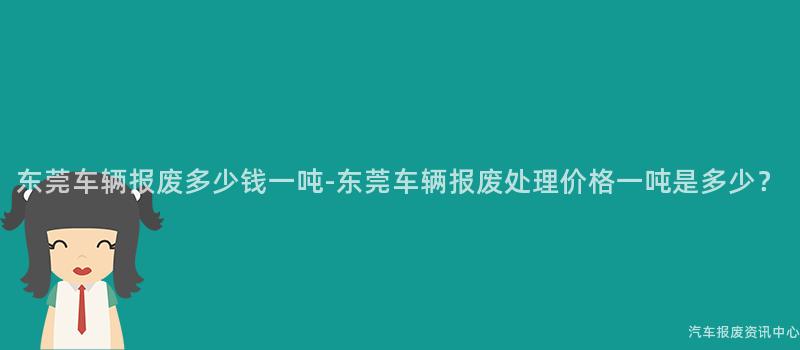 东莞车辆报废多少钱一吨-东莞车辆报废处理价格一吨是多少？