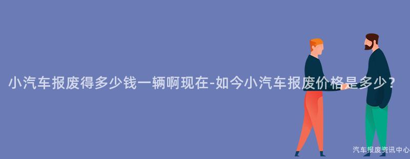 小汽车报废得多少钱一辆啊现在-如今小汽车报废价格是多少？