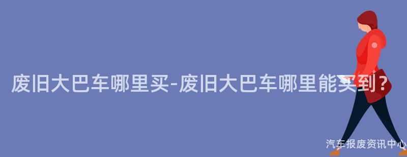 废旧大巴车哪里买-废旧大巴车哪里能买到？
