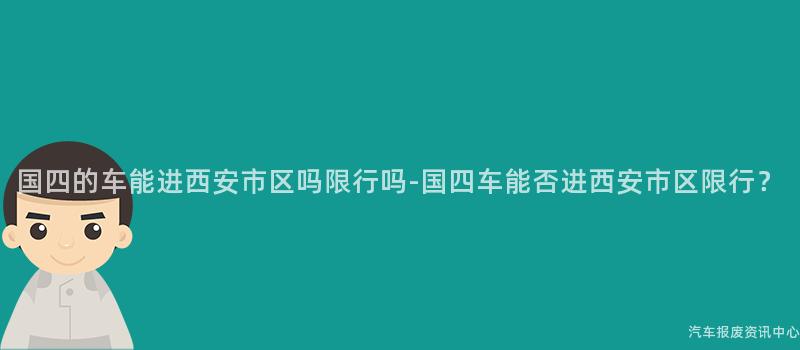 国四的车能进西安市区吗限行吗-国四车能否进西安市区限行？