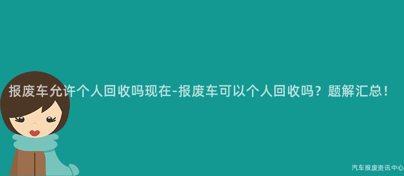 报废车允许个人回收吗现在-报废车可以个人回收吗？题解汇总！