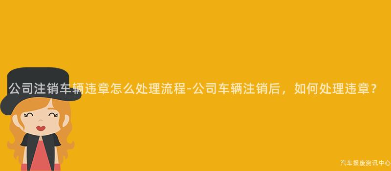 公司注销车辆违章怎么处理流程-公司车辆注销后，如何处理违章？
