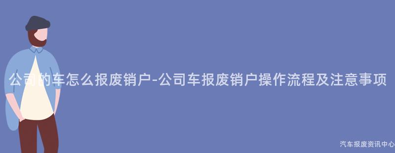 公司的车怎么报废销户-公司车报废销户操作流程及注意事项