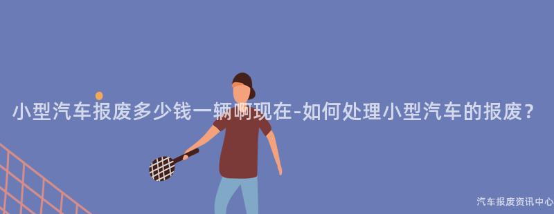 小型汽车报废多少钱一辆啊现在-如何处理小型汽车的报废？