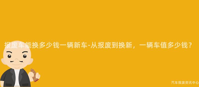 报废车能换多少钱一辆新车-从报废到换新，一辆车值多少钱？