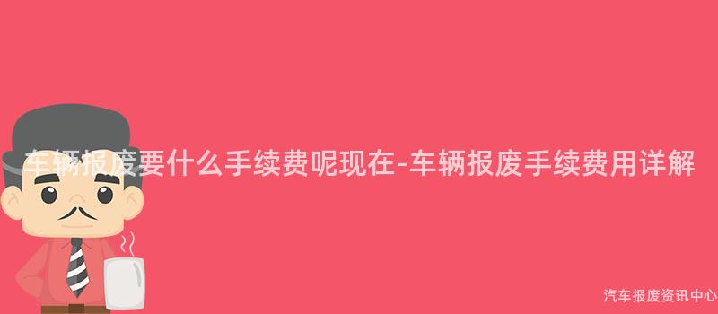车辆报废要什么手续费呢现在-车辆报废手续费用详解