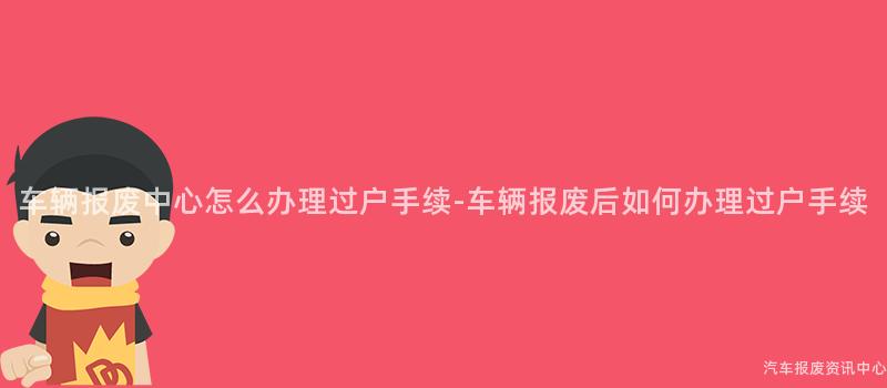 车辆报废中心怎么办理过户手续-车辆报废后如何办理过户手续