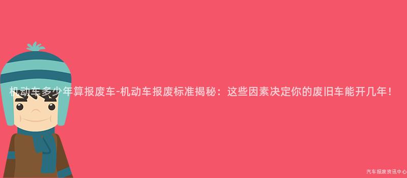 机动车多少年算报废车-机动车报废标准揭秘：这些因素决定你的废旧车能开几年！