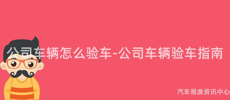 公司车辆怎么验车-公司车辆验车指南