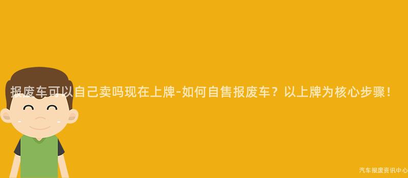报废车可以自己卖吗现在上牌-如何自售报废车？以上牌为核心步骤！