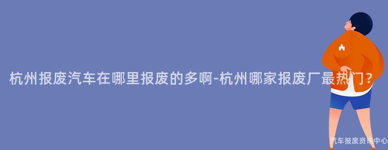杭州报废汽车在哪里报废的多啊-杭州哪家报废厂最热门？
