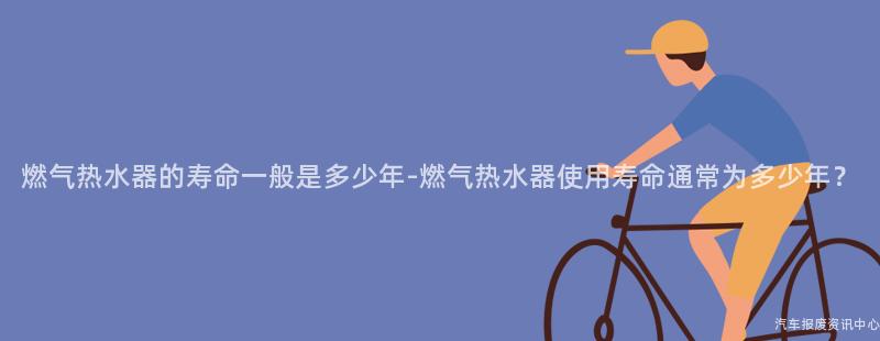 燃气热水器的寿命一般是多少年-燃气热水器使用寿命通常为多少年？