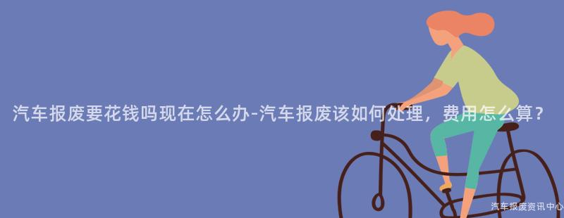 汽车报废要花钱吗现在怎么办-汽车报废该如何处理，费用怎么算？