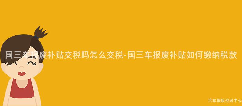 国三车报废补贴交税吗怎么交税-国三车报废补贴如何缴纳税款