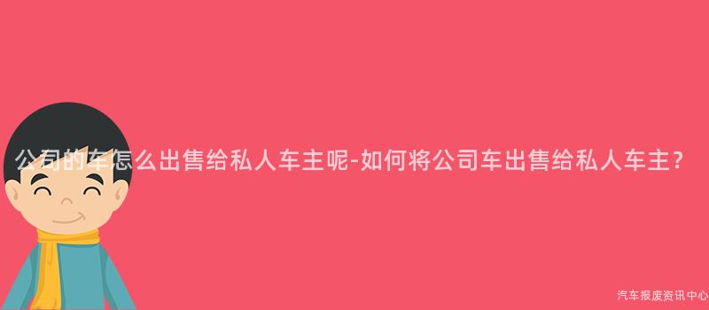 公司的车怎么出售给私人车主呢-如何将公司车出售给私人车主？