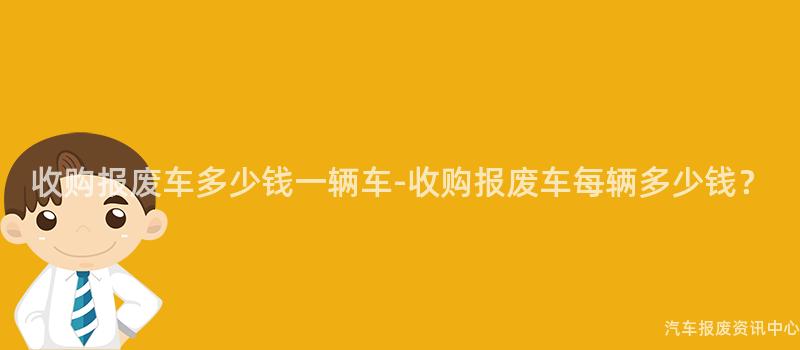 收购报废车多少钱一辆车-收购报废车每辆多少钱？