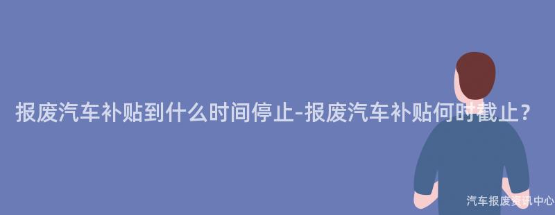 报废汽车补贴到什么时间停止-报废汽车补贴何时截止？