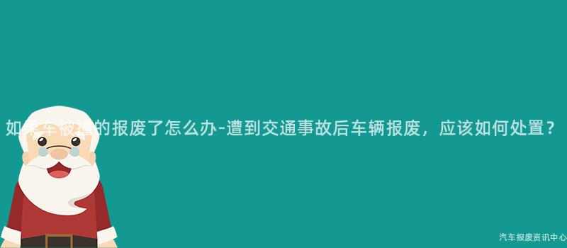 如果车被撞的报废了怎么办-遭到交通事故后车辆报废，应该如何处置？