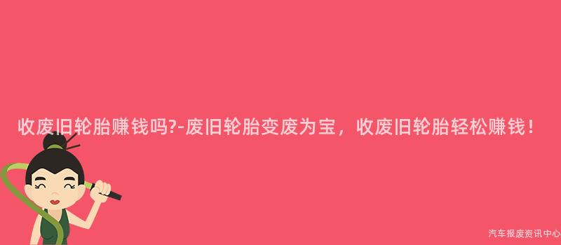 收废旧轮胎赚钱吗-废旧轮胎变废为宝，收废旧轮胎轻松赚钱！