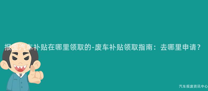 报废汽车补贴在哪里领取的-废车补贴领取指南：去哪里申请？