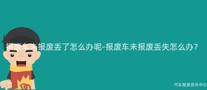 报废车未报废丢了怎么办呢-报废车未报废丢失怎么办？