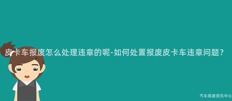 皮卡车报废怎么处理违章的呢-如何处置报废皮卡车违章问题？