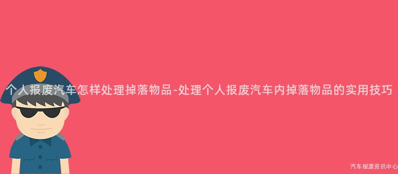 个人报废汽车怎样处理掉落物品-处理个人报废汽车内掉落物品的实用技巧