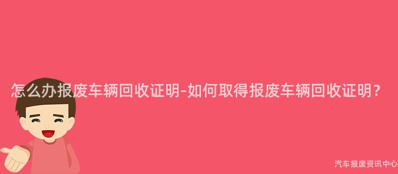 怎么办报废车辆回收证明-如何取得报废车辆回收证明？