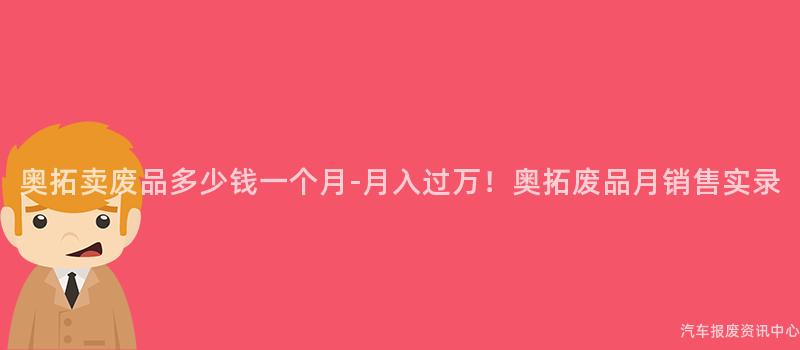 奥拓卖废品多少钱一个月-月入过万！奥拓废品月销售实录