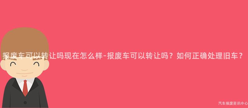 报废车可以转让吗现在怎么样-报废车可以转让吗？如何正确处理旧车？