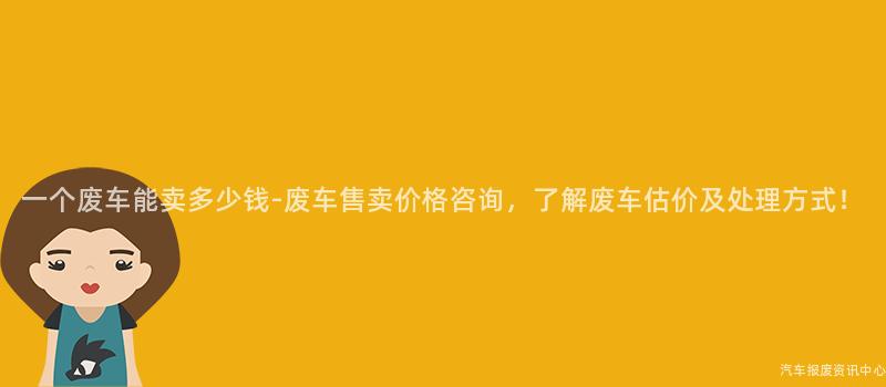 一个废车能卖多少钱-废车售卖价格咨询，了解废车估价及处理方式！