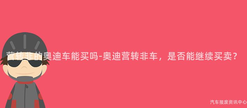 营转非的奥迪车能买吗-奥迪营转非车，是否能继续买卖？