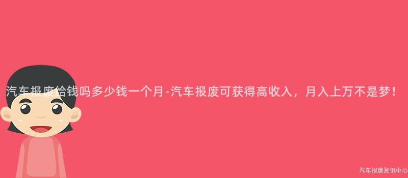 汽车报废给钱吗多少钱一个月-汽车报废可获得高收入，月入上万不是梦！