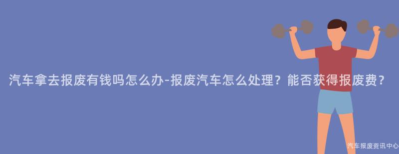 汽车拿去报废有钱吗怎么办-报废汽车怎么处理？能否获得报废费？