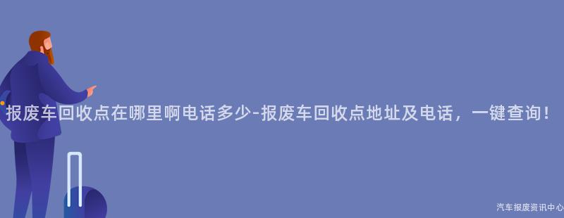 报废车回收点在哪里啊电话多少-报废车回收点地址及电话，一键查询！