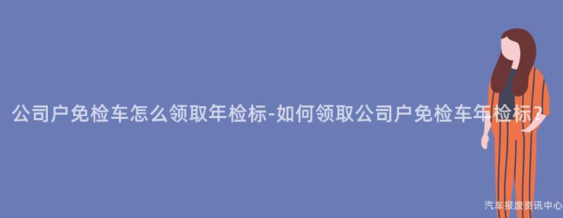 公司户免检车怎么领取年检标-如何领取公司户免检车年检标？