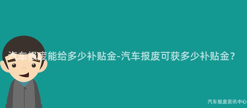 汽车报废能给多少补贴金-汽车报废可获多少补贴金？