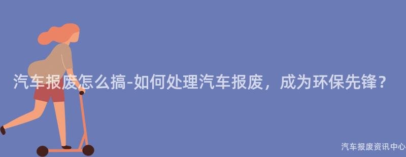 汽车报废怎么搞-如何处理汽车报废，成为环保先锋？