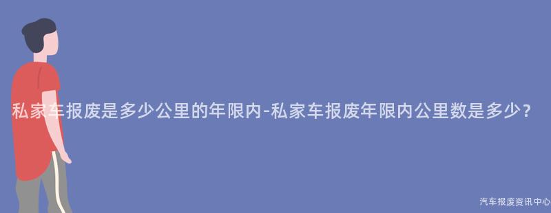 私家车报废是多少公里的年限内-私家车报废年限内公里数是多少？