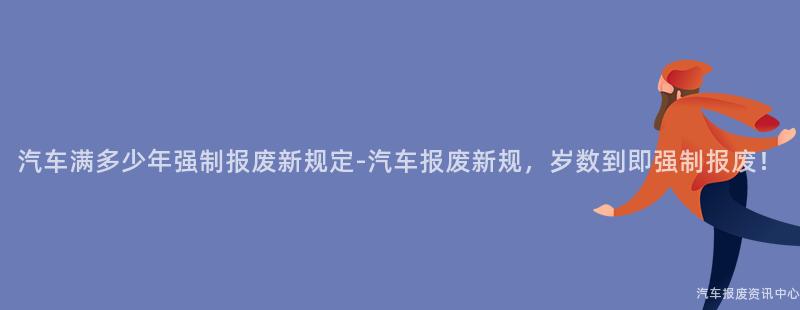 汽车满多少年强制报废新规定-汽车报废新规，岁数到即强制报废！