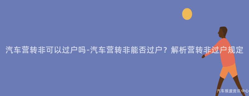 汽车营转非可以过户吗-汽车营转非能否过户？解析营转非过户规定