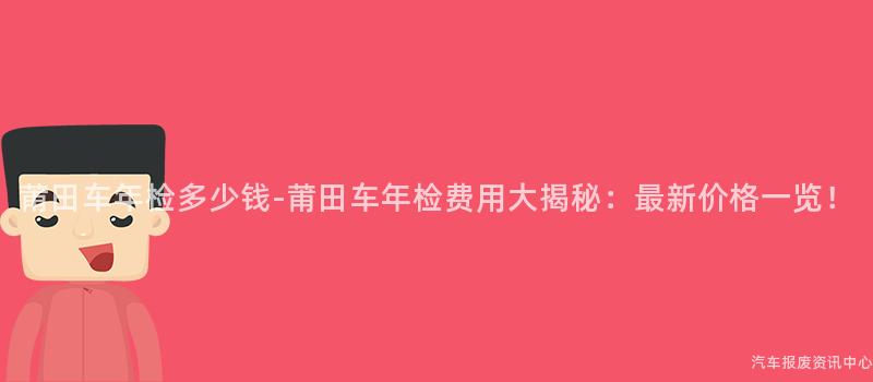 莆田车年检多少钱-莆田车年检费用大揭秘：最新价格一览！