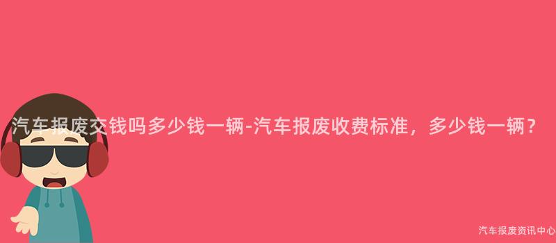 汽车报废交钱吗多少钱一辆-汽车报废收费标准，多少钱一辆？